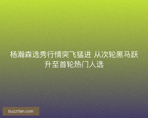 杨瀚森选秀行情突飞猛进 从次轮黑马跃升至首轮热门人选