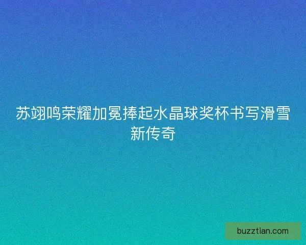 苏翊鸣荣耀加冕捧起水晶球奖杯书写滑雪新传奇