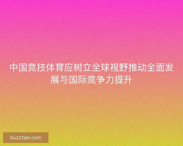 中国竞技体育应树立全球视野推动全面发展与国际竞争力提升