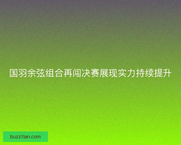 国羽余弦组合再闯决赛展现实力持续提升