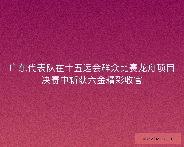 广东代表队在十五运会群众比赛龙舟项目决赛中斩获六金精彩收官