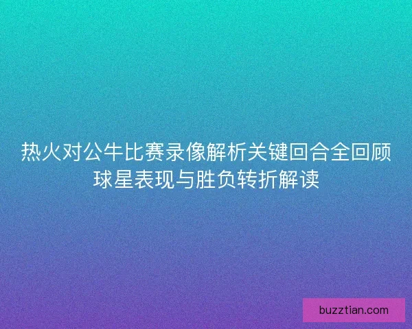 热火对公牛比赛录像解析关键回合全回顾球星表现与胜负转折解读