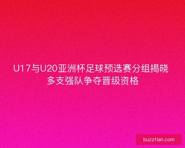 U17与U20亚洲杯足球预选赛分组揭晓 多支强队争夺晋级资格