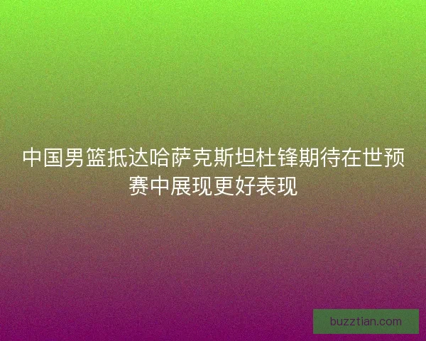中国男篮抵达哈萨克斯坦杜锋期待在世预赛中展现更好表现