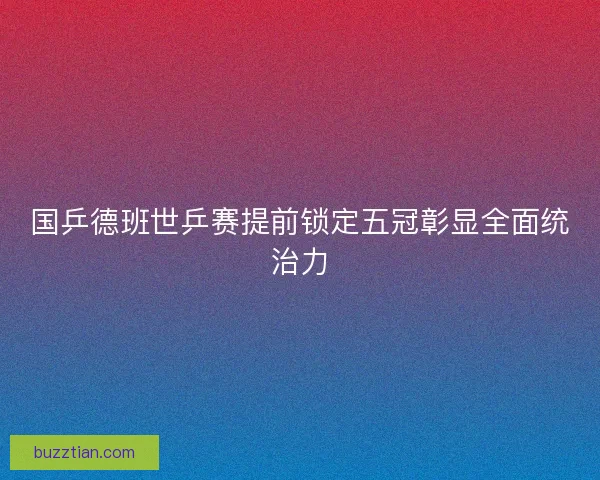 国乒德班世乒赛提前锁定五冠彰显全面统治力