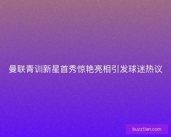 曼联青训新星首秀惊艳亮相引发球迷热议