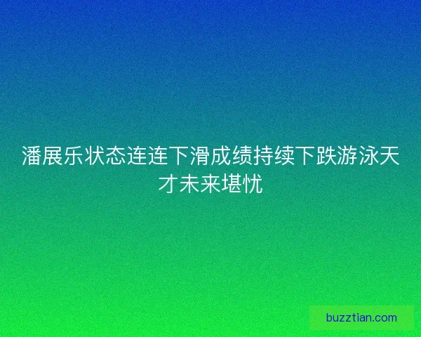潘展乐状态连连下滑成绩持续下跌游泳天才未来堪忧