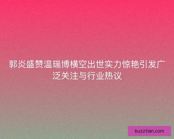 郭炎盛赞温瑞博横空出世实力惊艳引发广泛关注与行业热议
