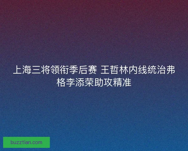 上海三将领衔季后赛 王哲林内线统治弗格李添荣助攻精准